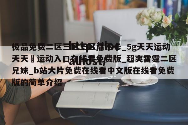 极品免费二区三区三区清不卡_5g天天运动天天奭运动入口在线看免费版_超爽雷霆二区兄妹_b站大片免费在线看中文版在线看免费版的简单介绍